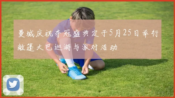 曼城庆祝夺冠盛典定于5月25日举行敞篷大巴巡游与派对活动