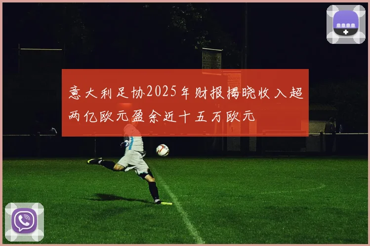 意大利足协2025年财报揭晓收入超两亿欧元盈余近十五万欧元
