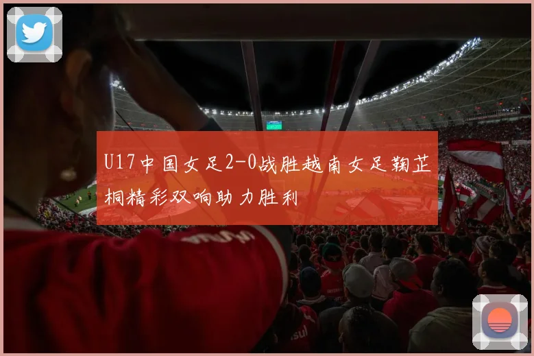 U17中国女足2-0战胜越南女足鞠芷桐精彩双响助力胜利