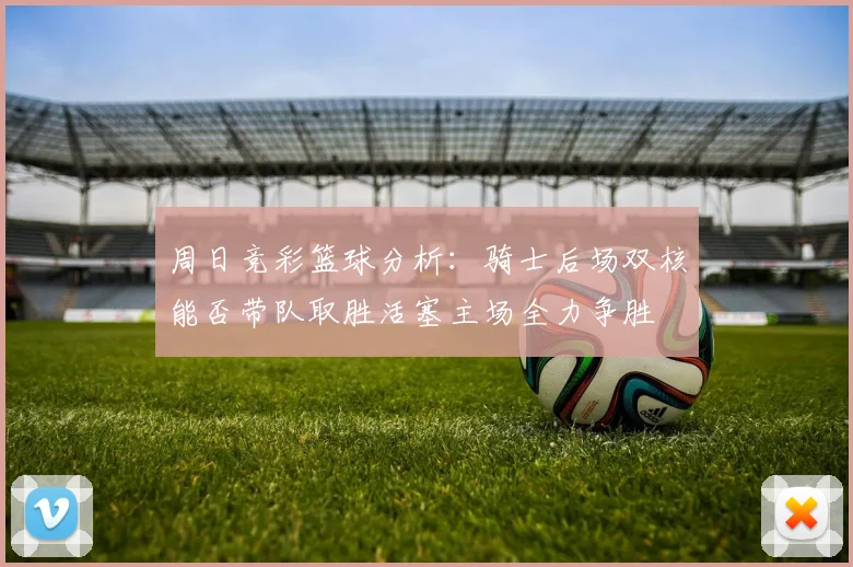 周日竞彩篮球分析：骑士后场双核能否带队取胜活塞主场全力争胜