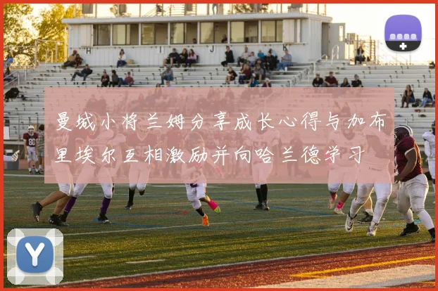 曼城小将兰姆分享成长心得与加布里埃尔互相激励并向哈兰德学习