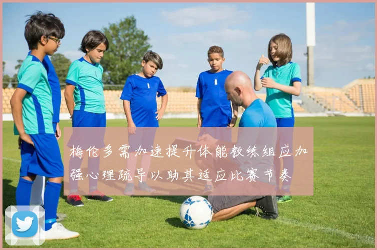 梅伦多需加速提升体能教练组应加强心理疏导以助其适应比赛节奏