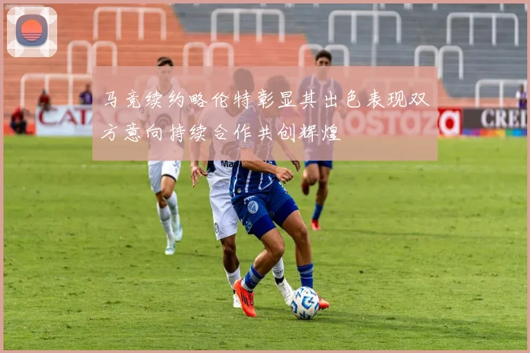 马竞续约略伦特彰显其出色表现双方意向持续合作共创辉煌