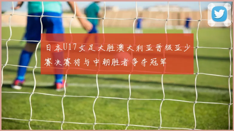 日本U17女足大胜澳大利亚晋级亚少赛决赛将与中朝胜者争夺冠军