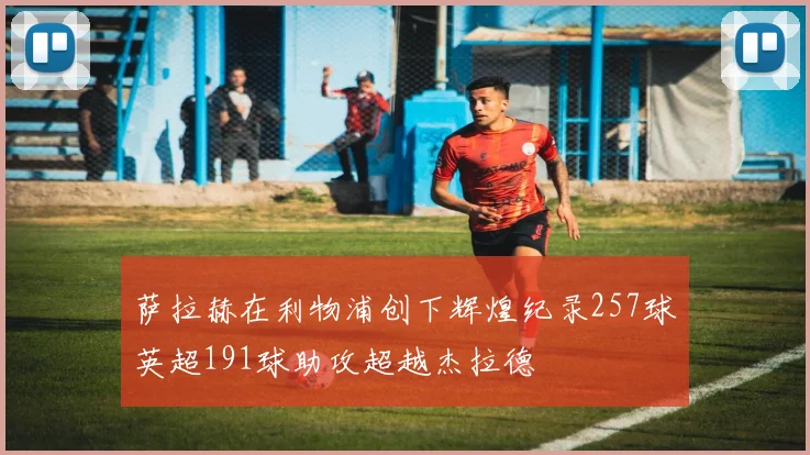 萨拉赫在利物浦创下辉煌纪录257球英超191球助攻超越杰拉德