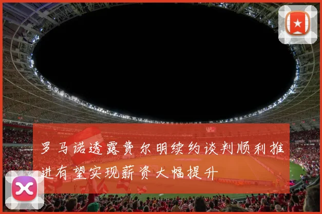 罗马诺透露费尔明续约谈判顺利推进有望实现薪资大幅提升