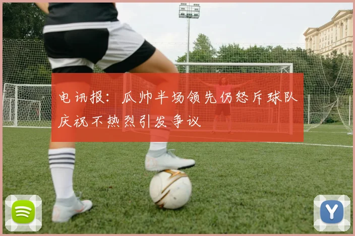 电讯报：瓜帅半场领先仍怒斥球队庆祝不热烈引发争议